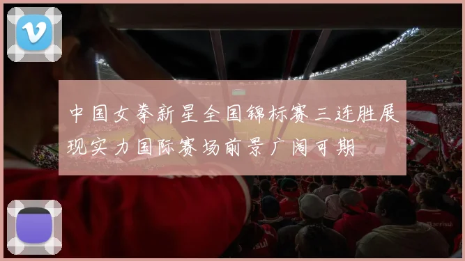 中国女拳新星全国锦标赛三连胜展现实力国际赛场前景广阔可期